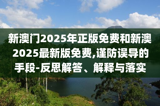 新澳門(mén)2025年正版免費(fèi)和新澳2025最新版免費(fèi),謹(jǐn)防誤導(dǎo)的手段-反思解答、解釋與落實(shí)