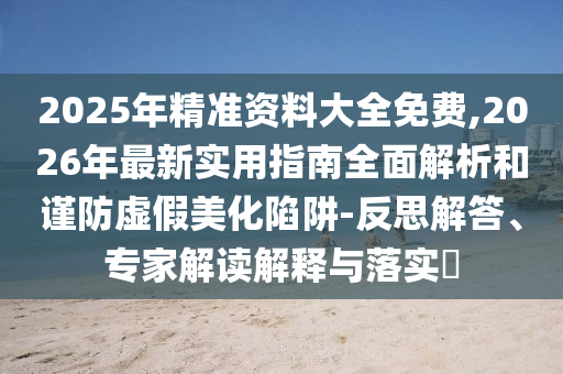 2025年精準資料大全免費,2026年最新實用指南全面解析和謹防虛假美化陷阱-反思解答、專家解讀解釋與落實?