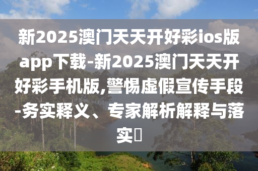 新2025澳門天天開好彩ios版app下載-新2025澳門天天開好彩手機版,警惕虛假宣傳手段-務實釋義、專家解析解釋與落實?