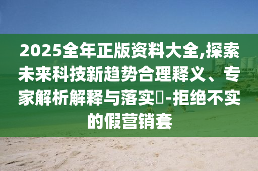 2025全年正版資料大全,探索未來科技新趨勢合理釋義、專家解析解釋與落實?-拒絕不實的假營銷套
