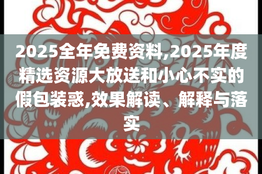 2025全年免費資料,2025年度精選資源大放送和小心不實的假包裝惑,效果解讀、解釋與落實