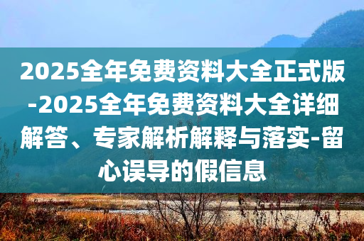 2025全年免費資料大全正式版-2025全年免費資料大全詳細解答、專家解析解釋與落實-留心誤導的假信息
