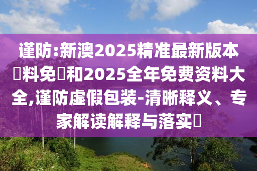 謹(jǐn)防:新澳2025精準(zhǔn)最新版本資料免費(fèi)和2025全年免費(fèi)資料大全,謹(jǐn)防虛假包裝-清晰釋義、專家解讀解釋與落實(shí)?