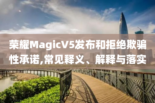 榮耀MagicV5發(fā)布和拒絕欺騙性承諾,常見釋義、解釋與落實(shí)