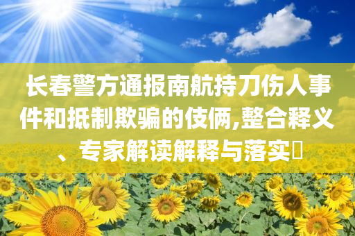 長(zhǎng)春警方通報(bào)南航持刀傷人事件和抵制欺騙的伎倆,整合釋義、專家解讀解釋與落實(shí)?