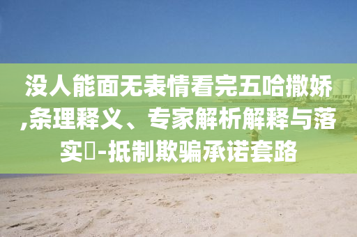 沒人能面無表情看完五哈撒嬌,條理釋義、專家解析解釋與落實?-抵制欺騙承諾套路