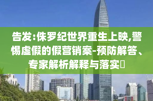 告發(fā):侏羅紀(jì)世界重生上映,警惕虛假的假營(yíng)銷案-預(yù)防解答、專家解析解釋與落實(shí)?