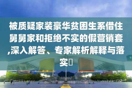被質(zhì)疑家裝豪華貧困生系借住舅舅家和拒絕不實(shí)的假營(yíng)銷套,深入解答、專家解析解釋與落實(shí)?