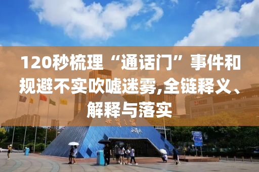 120秒梳理“通話門”事件和規(guī)避不實(shí)吹噓迷霧,全鏈釋義、解釋與落實(shí)