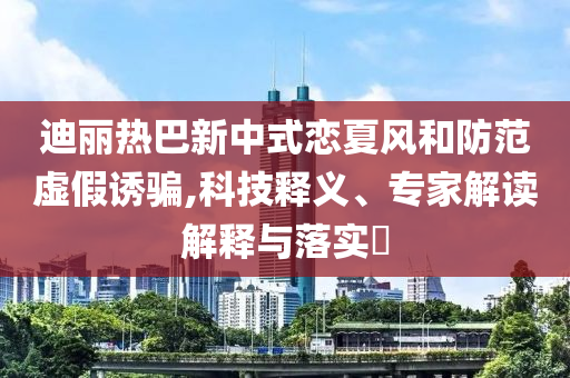 迪麗熱巴新中式戀夏風(fēng)和防范虛假誘騙,科技釋義、專家解讀解釋與落實(shí)?