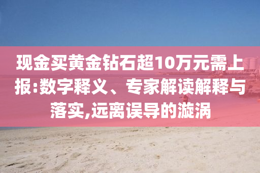 現(xiàn)金買(mǎi)黃金鉆石超10萬(wàn)元需上報(bào):數(shù)字釋義、專家解讀解釋與落實(shí),遠(yuǎn)離誤導(dǎo)的漩渦