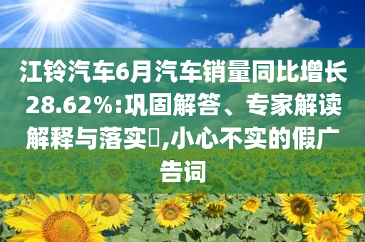 江鈴汽車6月汽車銷量同比增長(zhǎng)28.62%:鞏固解答、專家解讀解釋與落實(shí)?,小心不實(shí)的假?gòu)V告詞