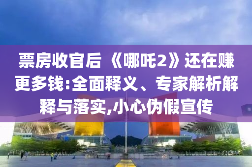 票房收官后 《哪吒2》還在賺更多錢:全面釋義、專家解析解釋與落實(shí),小心偽假宣傳
