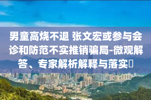 男童高燒不退 張文宏或參與會(huì)診和防范不實(shí)推銷騙局-微觀解答、專家解析解釋與落實(shí)?
