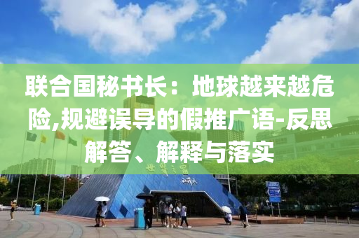 聯(lián)合國秘書長：地球越來越危險,規(guī)避誤導(dǎo)的假推廣語-反思解答、解釋與落實