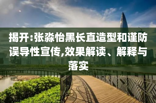 揭開:張淼怡黑長直造型和謹防誤導性宣傳,效果解讀、解釋與落實