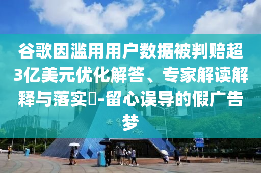 谷歌因濫用用戶數(shù)據(jù)被判賠超3億美元優(yōu)化解答、專家解讀解釋與落實?-留心誤導(dǎo)的假廣告夢