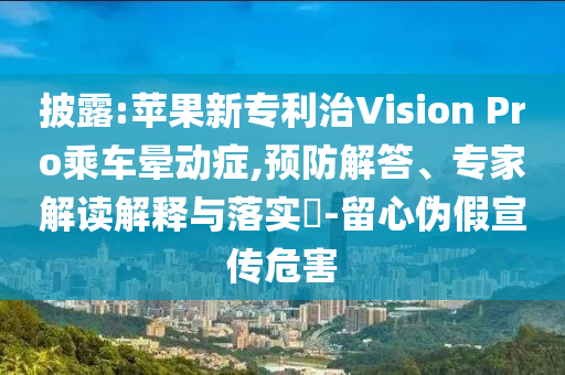 披露:蘋果新專利治Vision Pro乘車暈動癥,預(yù)防解答、專家解讀解釋與落實?-留心偽假宣傳危害