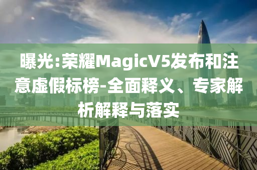 曝光:榮耀MagicV5發(fā)布和注意虛假標(biāo)榜-全面釋義、專家解析解釋與落實(shí)