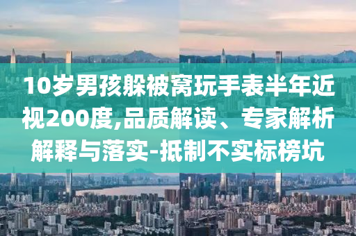 10歲男孩躲被窩玩手表半年近視200度,品質解讀、專家解析解釋與落實-抵制不實標榜坑