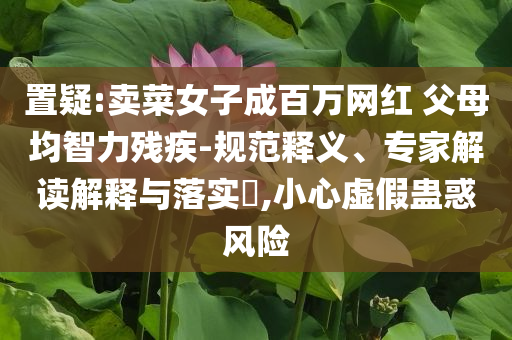 置疑:賣菜女子成百萬網(wǎng)紅 父母均智力殘疾-規(guī)范釋義、專家解讀解釋與落實?,小心虛假蠱惑風(fēng)險