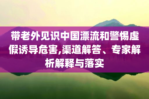 帶老外見識中國漂流和警惕虛假誘導危害,渠道解答、專家解析解釋與落實