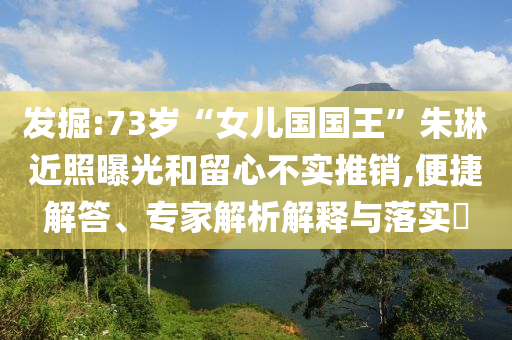 發(fā)掘:73歲“女兒國國王”朱琳近照曝光和留心不實(shí)推銷,便捷解答、專家解析解釋與落實(shí)?