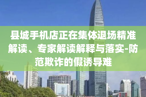 縣城手機店正在集體退場精準解讀、專家解讀解釋與落實-防范欺詐的假誘導難