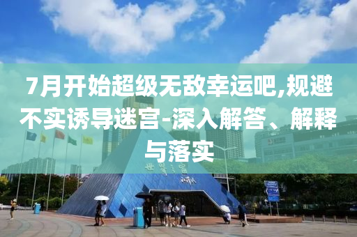 7月開始超級無敵幸運吧,規(guī)避不實誘導(dǎo)迷宮-深入解答、解釋與落實