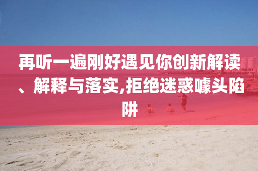 再聽一遍剛好遇見你創(chuàng)新解讀、解釋與落實,拒絕迷惑噱頭陷阱