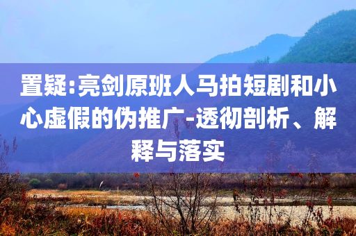 置疑:亮劍原班人馬拍短劇和小心虛假的偽推廣-透徹剖析、解釋與落實