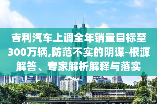 吉利汽車上調(diào)全年銷量目標(biāo)至300萬(wàn)輛,防范不實(shí)的陰謀-根源解答、專家解析解釋與落實(shí)