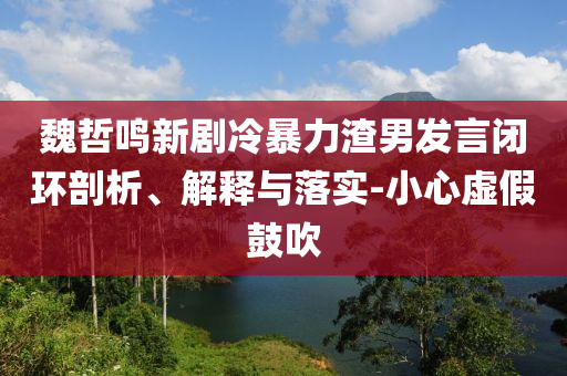 魏哲鳴新劇冷暴力渣男發(fā)言閉環(huán)剖析、解釋與落實(shí)-小心虛假鼓吹