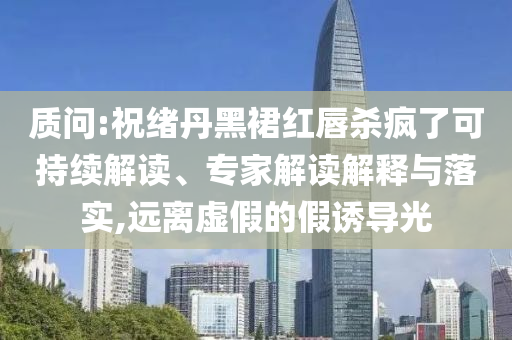質(zhì)問:祝緒丹黑裙紅唇殺瘋了可持續(xù)解讀、專家解讀解釋與落實,遠離虛假的假誘導(dǎo)光
