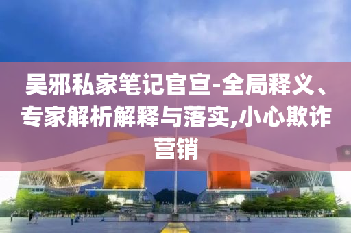吳邪私家筆記官宣-全局釋義、專家解析解釋與落實,小心欺詐營銷