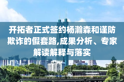 開拓者正式簽約楊瀚森和謹(jǐn)防欺詐的假套路,成果分析、專家解讀解釋與落實