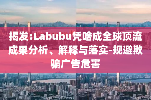揭發(fā):Labubu憑啥成全球頂流成果分析、解釋與落實-規(guī)避欺騙廣告危害