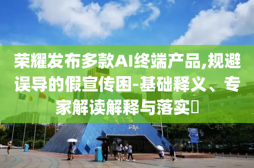 榮耀發(fā)布多款AI終端產品,規(guī)避誤導的假宣傳困-基礎釋義、專家解讀解釋與落實?