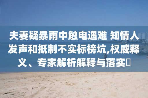夫妻疑暴雨中觸電遇難 知情人發(fā)聲和抵制不實標榜坑,權威釋義、專家解析解釋與落實?
