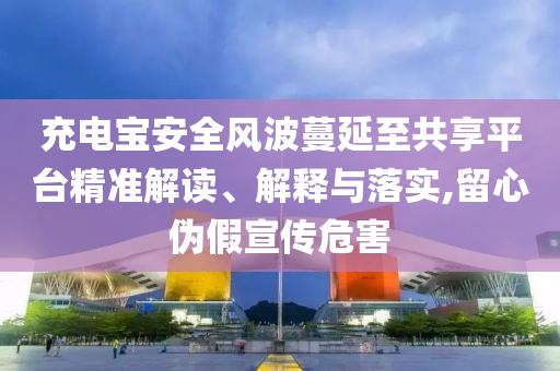 充電寶安全風(fēng)波蔓延至共享平臺精準(zhǔn)解讀、解釋與落實(shí),留心偽假宣傳危害
