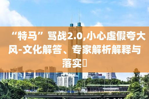 “特馬”罵戰(zhàn)2.0,小心虛假夸大風(fēng)-文化解答、專家解析解釋與落實(shí)?