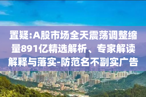 置疑:A股市場全天震蕩調(diào)整縮量891億精選解析、專家解讀解釋與落實-防范名不副實廣告