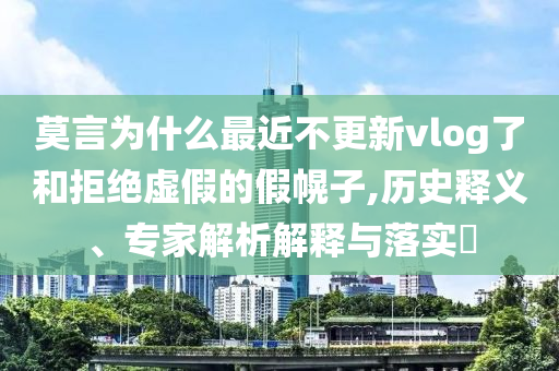 莫言為什么最近不更新vlog了和拒絕虛假的假幌子,歷史釋義、專家解析解釋與落實(shí)?