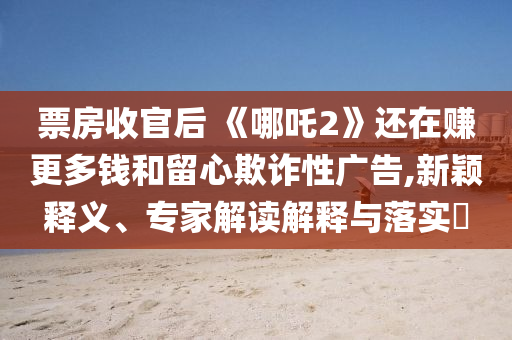 票房收官后 《哪吒2》還在賺更多錢和留心欺詐性廣告,新穎釋義、專家解讀解釋與落實(shí)?