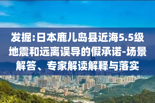 發(fā)掘:日本鹿兒島縣近海5.5級地震和遠(yuǎn)離誤導(dǎo)的假承諾-場景解答、專家解讀解釋與落實(shí)
