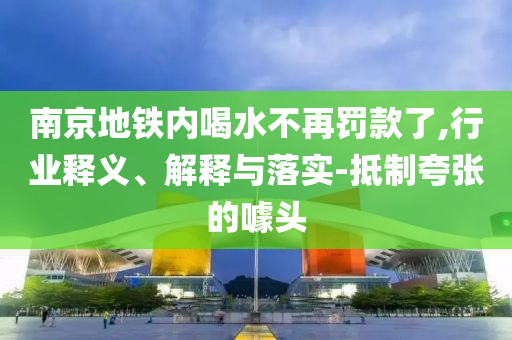 南京地鐵內(nèi)喝水不再罰款了,行業(yè)釋義、解釋與落實(shí)-抵制夸張的噱頭