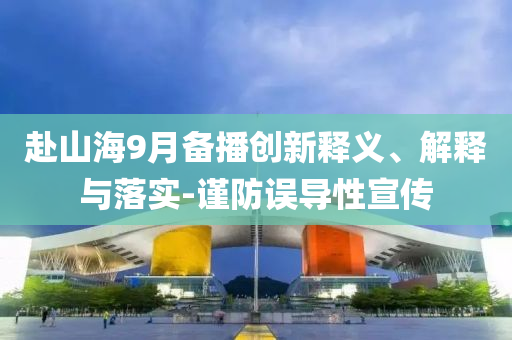 赴山海9月備播創(chuàng)新釋義、解釋與落實(shí)-謹(jǐn)防誤導(dǎo)性宣傳