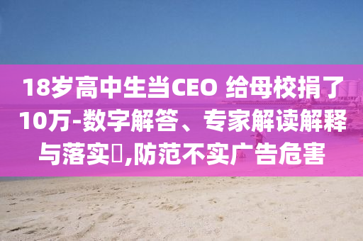 18歲高中生當CEO 給母校捐了10萬-數(shù)字解答、專家解讀解釋與落實?,防范不實廣告危害