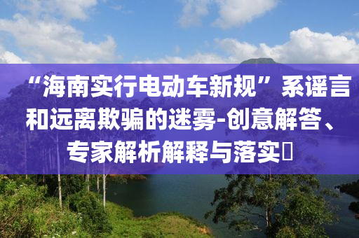“海南實(shí)行電動(dòng)車新規(guī)”系謠言和遠(yuǎn)離欺騙的迷霧-創(chuàng)意解答、專家解析解釋與落實(shí)?
