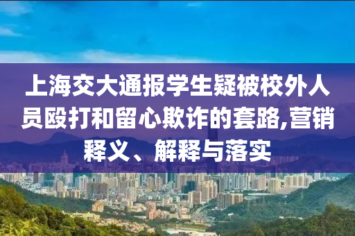 上海交大通報學(xué)生疑被校外人員毆打和留心欺詐的套路,營銷釋義、解釋與落實(shí)